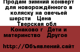 Продам зимний конверт для новорождённого в коляску на овечьей шерсти › Цена ­ 400 - Тверская обл., Конаково г. Дети и материнство » Другое   